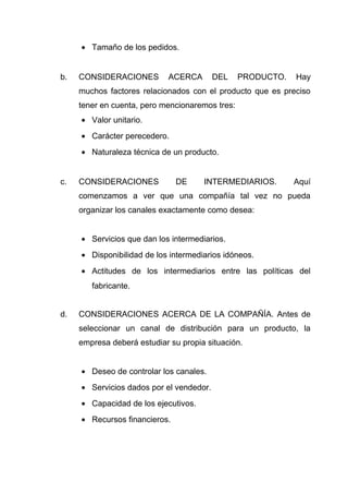 • Tamaño de los pedidos.


b.   CONSIDERACIONES         ACERCA       DEL    PRODUCTO.   Hay
     muchos factores relacionados con el producto que es preciso
     tener en cuenta, pero mencionaremos tres:
     • Valor unitario.
     • Carácter perecedero.
     • Naturaleza técnica de un producto.


c.   CONSIDERACIONES           DE     INTERMEDIARIOS.        Aquí
     comenzamos a ver que una compañía tal vez no pueda
     organizar los canales exactamente como desea:


     • Servicios que dan los intermediarios.
     • Disponibilidad de los intermediarios idóneos.
     • Actitudes de los intermediarios entre las políticas del
        fabricante.


d.   CONSIDERACIONES ACERCA DE LA COMPAÑÍA. Antes de
     seleccionar un canal de distribución para un producto, la
     empresa deberá estudiar su propia situación.


     • Deseo de controlar los canales.
     • Servicios dados por el vendedor.
     • Capacidad de los ejecutivos.
     • Recursos financieros.
 