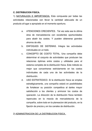C. DISTRIBUCION FISICA.
1) NATURALEZA E IMPORTANCIA. Esta compuesta por todas las
actividades relacionadas con llevar la cantidad adecuada de un
producto al lugar a apropiado en el momento oportuno.


        a.   ATENCIONES CRECIENTES. Tal vez esta sea la última
             área de mercadotecnia con excelentes oportunidades
             para abatir los costos. Y pueden obtenerse grandes
             ahorros de ella.
        b.   ENFOQUES DE SISTEMAS. Integra las actividades
             individuales en un todo.
        c.   CONCEPTO DE COSTO TOTAL. Una compañía debe
             determinar el conjunto de actividades que producen las
             relaciones óptimas entre costos y utilidades para el
             sistema completo de la distribución física. Este método es
             mejor que concentrarse estrictamente en los costos
             individuales de cada una de las actividades de la
             distribución.
        d.   USO ESTRATEGICO. Si la distribución física se emplea
             estratégicamente, una compañía estará en posibilidades
             de fortalecer su posición competitiva al darles mayor
             satisfacción a los clientes y aminorar los costos de
             operación. La dirección de la distribución física también
             repercutes en la mezcla de mercadotecnia de la
             compañía, sobre todo en la planeacion del producto, en la
             fijación de precios y en los canales de distribución.


2) ADMINISTRACION DE LA DISTRIBUCION FISICA.
 