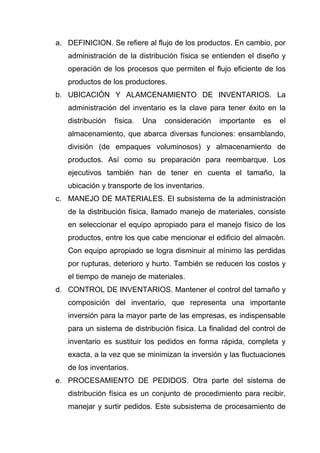 a. DEFINICION. Se refiere al flujo de los productos. En cambio, por
   administración de la distribución física se entienden el diseño y
   operación de los procesos que permiten el flujo eficiente de los
   productos de los productores.
b. UBICACIÓN Y ALAMCENAMIENTO DE INVENTARIOS. La
   administración del inventario es la clave para tener éxito en la
   distribución   física.   Una   consideración   importante   es   el
   almacenamiento, que abarca diversas funciones: ensamblando,
   división (de empaques voluminosos) y almacenamiento de
   productos. Así como su preparación para reembarque. Los
   ejecutivos también han de tener en cuenta el tamaño, la
   ubicación y transporte de los inventarios.
c. MANEJO DE MATERIALES. El subsistema de la administración
   de la distribución física, llamado manejo de materiales, consiste
   en seleccionar el equipo apropiado para el manejo físico de los
   productos, entre los que cabe mencionar el edificio del almacén.
   Con equipo apropiado se logra disminuir al mínimo las perdidas
   por rupturas, deterioro y hurto. También se reducen los costos y
   el tiempo de manejo de materiales.
d. CONTROL DE INVENTARIOS. Mantener el control del tamaño y
   composición del inventario, que representa una importante
   inversión para la mayor parte de las empresas, es indispensable
   para un sistema de distribución física. La finalidad del control de
   inventario es sustituir los pedidos en forma rápida, completa y
   exacta, a la vez que se minimizan la inversión y las fluctuaciones
   de los inventarios.
e. PROCESAMIENTO DE PEDIDOS. Otra parte del sistema de
   distribución física es un conjunto de procedimiento para recibir,
   manejar y surtir pedidos. Este subsistema de procesamiento de
 