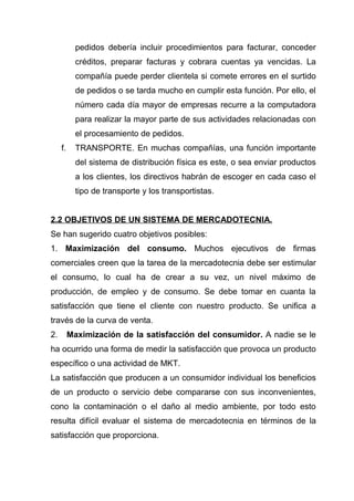 pedidos debería incluir procedimientos para facturar, conceder
            créditos, preparar facturas y cobrara cuentas ya vencidas. La
            compañía puede perder clientela si comete errores en el surtido
            de pedidos o se tarda mucho en cumplir esta función. Por ello, el
            número cada día mayor de empresas recurre a la computadora
            para realizar la mayor parte de sus actividades relacionadas con
            el procesamiento de pedidos.
     f.     TRANSPORTE. En muchas compañías, una función importante
            del sistema de distribución física es este, o sea enviar productos
            a los clientes, los directivos habrán de escoger en cada caso el
            tipo de transporte y los transportistas.


2.2 OBJETIVOS DE UN SISTEMA DE MERCADOTECNIA.
Se han sugerido cuatro objetivos posibles:
1. Maximización del consumo. Muchos ejecutivos de firmas
comerciales creen que la tarea de la mercadotecnia debe ser estimular
el consumo, lo cual ha de crear a su vez, un nivel máximo de
producción, de empleo y de consumo. Se debe tomar en cuanta la
satisfacción que tiene el cliente con nuestro producto. Se unifica a
través de la curva de venta.
2.        Maximización de la satisfacción del consumidor. A nadie se le
ha ocurrido una forma de medir la satisfacción que provoca un producto
específico o una actividad de MKT.
La satisfacción que producen a un consumidor individual los beneficios
de un producto o servicio debe compararse con sus inconvenientes,
cono la contaminación o el daño al medio ambiente, por todo esto
resulta difícil evaluar el sistema de mercadotecnia en términos de la
satisfacción que proporciona.
 