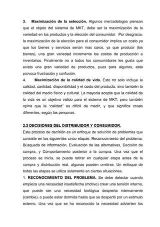 3.   Maximización de la selección. Algunos mercadologos piensan
que el objeto del sistema de MKT, debe ser la maximización de la
variedad en los productos y la elección del consumidor. Por desgracia,
la maximización de la elección para el consumidor implica un costo ya
que los bienes y servicios serian mas caros, ya que producir (los
bienes), una gran variedad incrementa los costos de producción e
inventarios. Finalmente no a todos los consumidores les gusta que
exista una gran variedad de productos, pues para algunos, esta
provoca frustración y confusión.
4.     Maximización de la calidad de vida. Esto no solo incluye la
calidad, cantidad, disponibilidad y el costo del producto, sino también la
calidad del medio físico y cultural. La mayoría acepta que la calidad de
la vida es un objetivo valido para el sistema de MKT, pero también
opina que la “calidad” es difícil de medir, y que significa cosas
diferentes, según las personas.


2.3 DECISIONES DEL DISTRIBUIDOR Y CONSUMIDOR.
Este proceso de decisión es un enfoque de solución de problemas que
consiste en las siguientes cinco etapas: Reconocimiento del problema,
Búsqueda de información, Evaluación de las alternativas, Decisión de
compra, y Comportamiento posterior a la compra. Una vez que el
proceso se inicia, se puede retirar en cualquier etapa antes de la
compra y distribución real, algunas pueden omitirse. Un enfoque de
todas las etapas se utiliza solamente en ciertas situaciones.
1. RECONOCIMIENTO DEL PROBLEMA. Se debe detectar cuando
empieza una necesidad insatisfecha (motivo) crear una tensión interna,
que puede ser una necesidad biológica despierta internamente
(cambie), o puede estar dormida hasta que se despertó por un estimulo
externo. Una vez que se ha reconocido la necesidad advierten los
 