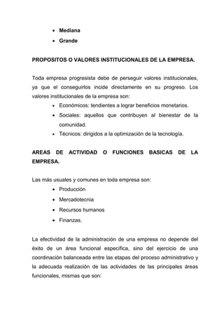 • Mediana
        • Grande


PROPOSITOS O VALORES INSTITUCIONALES DE LA EMPRESA.


Toda empresa progresista debe de perseguir valores institucionales,
ya que el conseguirlos incide directamente en su progreso. Los
valores institucionales de la empresa son:
        •   Económicos: tendientes a lograr beneficios monetarios.
        • Sociales: aquellos que contribuyen al bienestar de la
            comunidad.
        •   Técnicos: dirigidos a la optimización de la tecnología.


AREAS       DE   ACTIVIDAD     O   FUNCIONES       BASICAS      DE    LA
EMPRESA.


Las más usuales y comunes en toda empresa son:
        • Producción
        • Mercadotecnia
        • Recursos humanos
        • Finanzas.


La efectividad de la administración de una empresa no depende del
éxito de un área funcional específica, sino del ejercicio de una
coordinación balanceada entre las etapas del proceso administrativo y
la adecuada realización de las actividades de las principales áreas
funcionales, mismas que son:
 