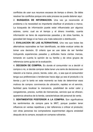 conflictos de usar sus recursos escasos de tiempo o dinero. Se debe
resolver los conflictos porque sino este proceso se puede detener aquí.
2. BUSQUEDA DE INFORMACION. Una vez ya reconocido el
problema o la necesidad es importante clasificar el producto o marca.
La búsqueda de información puede estar influenciada por algunos
actores, como: cual es el tiempo y el dinero invertido, cuanta
información se tiene de experiencias pasadas y de otras fuentes, la
gravedad del riesgo si se hace una mala selección o distribución.
3. EVALUACION DE LAS ALTERNATIVAS. Una vez que todas las
alternativas razonables se han identificado, se debe evaluar antes de
tomar una decisión. El criterio que se use debe de ser familiar
incluyendo experiencias pasadas y actitudes hacia ciertas marcas,
tomando en cuenta la opinión de su familia y de otros grupos de
referencia como guías en la evaluación.
4. DECISION DE COMPRA. Es donde el consumidor va a decidir si
compra o no, si decide comprar debe tener una serie de decisiones con
relación a la marca, precio, tienda, color, etc., o sea que el consumidor
tenga sus preferencias o tendencias hacia algo ya sea el producto o la
tienda y por lo tanto en este momento se trata de determinar esos
motivos de compra: convivencia de ubicación, rapidez en el servicio,
facilidad para localizar la mercancía, posibilidad de evitar calor y
congestiones, precios, surtido de mercancías, servicio que se ofrecen,
apariencia atractiva de la tienda, características del personal de venta.
5. SENTIMIENTOS POSTERIOR A LA COMPRA. Son significativos
los sentimientos de compra para la MKT, porque pueden tener
influencia en ventas repetitivas y dar referencia o criticar el producto;
con otras personas los compradores experimentan alguna ansiedad
después de la compra, excepto en compras rutinarias.
 
