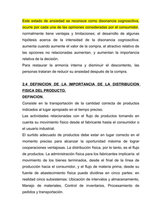 Este estado de ansiedad se reconoce como disonancia cognoscitiva,
ocurre por cada una de las opiniones consideradas por el consumidor,
normalmente tiene ventajas y limitaciones; el desarrollo de algunas
hipótesis acerca de la intensidad de la disonancia cognoscitiva:
aumenta cuando aumente el valor de la compra, el atractivo relativo de
las opciones no relacionadas aumentan, y aumentan la importancia
relativa de la decisión.
Para restaurar la armonía interna y disminuir el descontento, las
personas trataran de reducir su ansiedad después de la compra.


2.4 DEFINICION DE LA IMPORTANCIA DE LA DISTRIBUCION
FISICA DEL PRODUCTO.
DEFINCION.
Consiste en la transportación de la cantidad correcta de productos
indicados al lugar apropiado en el tiempo preciso.
Las actividades relacionadas con el flujo de productos tomando en
cuenta su movimiento físico desde el fabricante hasta el consumidor o
el usuario industrial.
El surtido adecuado de productos debe estar en lugar correcto en el
momento preciso para alcanzar la oportunidad máxima de lograr
cooperaciones ventajosas. La distribución física, por lo tanto, es el flujo
de productos. La administración física para los fabricantes implicaría: el
movimiento de los bienes terminados, desde el final de la línea de
producción hacia el consumidor, y el flujo de materia prima, desde su
fuente de abastecimiento física puede dividirse en cinco partes: en
realidad cinco subsistemas: Ubicación de intervalos y almacenamiento,
Manejo de materiales, Control de inventarios, Procesamiento de
pedidos y transportación.
 
