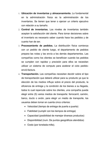 1. Ubicación de inventarios y almacenamiento. Lo fundamental

  en la administración física es la administración de los
  inventarios. Se tienen que tener o ejercer un criterio ejecutivo
  con relación a su tamaño.
2. Control de inventarios. Los niveles de inventarios también

  aceptan la satisfacción del cliente. Para tomar decisiones sobre
  el inventario es necesario saber cuando hace los pedidos y de
  cuanto han de ser.
3. Procesamiento de pedidos. La distribución física comienza

  con un pedido de cliente luego, el departamento de pedidos
  prepara las notas y las envía a los demás departamentos. Las
  compañías como los clientes se benefician cuando los pedidos
  se cumplen con rapidez y precisión para ellos se necesitan
  utilizar un sistema de computo para acelerar el ciclo pedido-
  envió-factura.
4. Transportación. Las compañías necesitan decidir sobre el tipo

  de transportación que deberá utilizar para su producto ya que la
  elección de los medios influye sobre el precio del producto, la
  eficiencia de entrega y la condición de los bienes a su llegada,
  todos lo cual repercute sobre los clientes, una compañía puede
  elegir entre (5) varios medios de transporte: ferrocarril, camión,
  barco, ducto o avión, para elegir un medio de transporte, los
  usuarios deben tomar en cuenta cinco criterios:
     • Velocidad (tiempo de entrega de puerta a puerta)
     • Fiabilidad (cumplir con los tiempos de entrega)
     • Capacidad (posibilidad de manejar diversos productos)
     • Disponibilidad (num. De puntos geográficos atendidos)
     • Costo (por tonelada-milla).
 