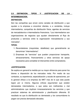 2.5    DEFINICION,      TIPOS       Y   JUSTIFICACION        DE     LA
INTERMEDIACION.
DEFINICION.
Son las compañías que sirven como canales de distribución y que
ayudan a la empresa a encontrar clientes, o a venderles, incluye
intermediarios, compañías de distribución física, agentes de servicios
de mercadotecnia e intermediarios financieros. “Los intermediarios son
organizaciones de negocios que ayudan directamente al flujo de
productos y servicios entre la organización mercadotecnia y sus
mercados”.
TIPOS:
  1. Revendedores (mayoristas, detallistas) que generalmente se
      denominan “intermediarios”.
  2. Empresas de “servicios” que pueden proporcionar transporte,
      almacenamiento, financiamiento y otros servicios de apoyo
      necesarios para completar el intercambio entre compradores.


JUSTIFICACION:
Se explica en general la medida por su mayor eficiencia para poner los
bienes a disposición de los mercados meta. Por medio de sus
contactos, su experiencia, especialización y escala de operaciones, por
lo general ofrece a la empresa de MKT mas de lo que esta puede
lograr por si misma. Algunos críticos argumentan que existen
demasiados intermediarios, o que estos son ineficientes o mal
administradores que duplican innecesariamente los servicios y que
practican sistemas de administración y planificación diferente. El
resultado es que la distribución es demasiado y los consumidores la
pagan con precios demasiado elevados.
 