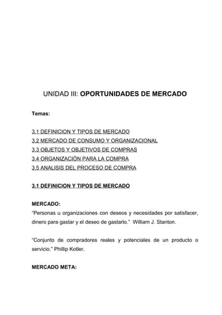 UNIDAD III: OPORTUNIDADES DE MERCADO

Temas:


3.1 DEFINICION Y TIPOS DE MERCADO
3.2 MERCADO DE CONSUMO Y ORGANIZACIONAL
3.3 OBJETOS Y OBJETIVOS DE COMPRAS
3.4 ORGANIZACIÓN PARA LA COMPRA
3.5 ANALISIS DEL PROCESO DE COMPRA


3.1 DEFINICION Y TIPOS DE MERCADO


MERCADO:
“Personas u organizaciones con deseos y necesidades por satisfacer,
dinero para gastar y el deseo de gastarlo.” William J. Stanton.


“Conjunto de compradores reales y potenciales de un producto o
servicio.” Phillip Kotler.


MERCADO META:
 