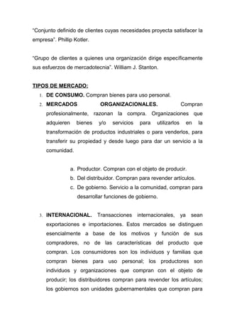 “Conjunto definido de clientes cuyas necesidades proyecta satisfacer la
empresa”. Phillip Kotler.


“Grupo de clientes a quienes una organización dirige específicamente
sus esfuerzos de mercadotecnia”. William J. Stanton.


TIPOS DE MERCADO:
   1. DE CONSUMO. Compran bienes para uso personal.

   2. MERCADOS                ORGANIZACIONALES.                       Compran
      profesionalmente, razonan la compra. Organizaciones que
      adquieren     bienes    y/o   servicios    para   utilizarlos        en   la
      transformación de productos industriales o para venderlos, para
      transferir su propiedad y desde luego para dar un servicio a la
      comunidad.


                  a. Productor. Compran con el objeto de producir.
                  b. Del distribuidor. Compran para revender artículos.
                  c. De gobierno. Servicio a la comunidad, compran para
                    desarrollar funciones de gobierno.


   3. INTERNACIONAL.         Transacciones      internacionales,      ya    sean
      exportaciones e importaciones. Estos mercados se distinguen
      esencialmente a base de los motivos y función de sus
      compradores, no de las características del producto que
      compran. Los consumidores son los individuos y familias que
      compran bienes para uso personal; los productores son
      individuos y organizaciones que compran con el objeto de
      producir; los distribuidores compran para revender los artículos;
      los gobiernos son unidades gubernamentales que compran para
 