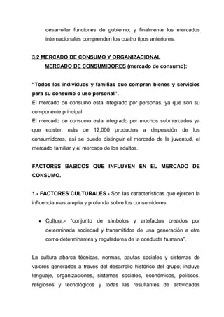 desarrollar funciones de gobierno; y finalmente los mercados
      internacionales comprenden los cuatro tipos anteriores.


3.2 MERCADO DE CONSUMO Y ORGANIZACIONAL
      MERCADO DE CONSUMIDORES (mercado de consumo):


“Todos los individuos y familias que compran bienes y servicios
para su consumo o uso personal”.
El mercado de consumo esta integrado por personas, ya que son su
componente principal.
El mercado de consumo esta integrado por muchos submercados ya
que existen más de 12,000 productos a disposición de los
consumidores, así se puede distinguir el mercado de la juventud, el
mercado familiar y el mercado de los adultos.


FACTORES BASICOS QUE INFLUYEN EN EL MERCADO DE
CONSUMO.


1.- FACTORES CULTURALES.- Son las características que ejercen la
influencia mas amplia y profunda sobre los consumidores.


  •   Cultura.- “conjunto de símbolos y artefactos creados por
      determinada sociedad y transmitidos de una generación a otra
      como determinantes y reguladores de la conducta humana”.


La cultura abarca técnicas, normas, pautas sociales y sistemas de
valores generados a través del desarrollo histórico del grupo; incluye
lenguaje, organizaciones, sistemas sociales, económicos, políticos,
religiosos y tecnológicos y todas las resultantes de actividades
 