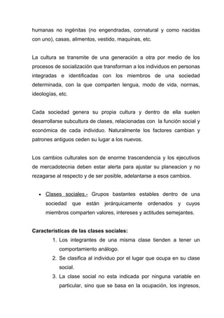 humanas no ingénitas (no engendradas, connatural y como nacidas
con uno), casas, alimentos, vestido, maquinas, etc.


La cultura se transmite de una generación a otra por medio de los
procesos de socialización que transforman a los individuos en personas
integradas e identificadas con los miembros de una sociedad
determinada, con la que comparten lengua, modo de vida, normas,
ideologías, etc.


Cada sociedad genera su propia cultura y dentro de ella suelen
desarrollarse subcultura de clases, relacionadas con la función social y
económica de cada individuo. Naturalmente los factores cambian y
patrones antiguos ceden su lugar a los nuevos.


Los cambios culturales son de enorme trascendencia y los ejecutivos
de mercadotecnia deben estar alerta para ajustar su planeacion y no
rezagarse al respecto y de ser posible, adelantarse a esos cambios.


   •   Clases sociales.- Grupos bastantes estables dentro de una
       sociedad    que   están   jerárquicamente   ordenados   y   cuyos
       miembros comparten valores, intereses y actitudes semejantes.


Características de las clases sociales:
         1. Los integrantes de una misma clase tienden a tener un
            comportamiento análogo.
         2. Se clasifica al individuo por el lugar que ocupa en su clase
            social.
         3. La clase social no esta indicada por ninguna variable en
            particular, sino que se basa en la ocupación, los ingresos,
 