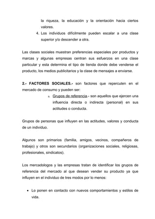 la riqueza, la educación y la orientación hacia ciertos
              valores.
         4. Los individuos difícilmente pueden escalar a una clase
              superior y/o descender a otra.


Las clases sociales muestran preferencias especiales por productos y
marcas y algunas empresas centran sus esfuerzos en una clase
particular y esta determina el tipo de tienda donde debe venderse el
producto, los medios publicitarios y la clase de mensajes a enviarse.


2.- FACTORES SOCIALES.- son factores que repercuten en el
mercado de consumo y pueden ser:
                   a. Grupos de referencia.- son aquellos que ejercen una

                     influencia directa o indirecta (personal) en sus
                     actitudes o conducta.


Grupos de personas que influyen en las actitudes, valores y conducta
de un individuo.


Algunos son primarios (familia, amigos, vecinos, compañeros de
trabajo) y otros son secundarios (organizaciones sociales, religiosas,
profesionales, sindicatos).


Los mercadologos y las empresas tratan de identificar los grupos de
referencia del mercado al que desean vender su producto ya que
influyen en el individuo de tres modos por lo menos:


   • Lo ponen en contacto con nuevos comportamientos y estilos de
      vida.
 