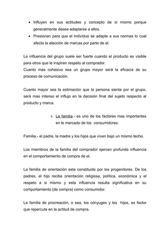 • Influyen en sus actitudes y concepto de si mismo porque
     generalmente desea adaptarse a ellos.
  • Presionan para que el individuo se adapte a sus normas lo cual
     afecta la elección de marcas por parte de el.


La influencia del grupo suele ser fuerte cuando el producto es visible
para otros que le inspiren respeto al comprador.
Cuanto mas cohesivo sea un grupo mayor será la eficacia de su
proceso de comunicación.


Cuanto mayor sea la estimación que la persona sienta por el grupo,
será mas intenso el influjo en la decisión final del sujeto respecto al
producto y marca.


                b. La familia.- es uno de los factores mas importantes

                    en le mercado de los consumidores.


Familia.- el padre, la madre y los hijos que viven bajo un mismo techo.


Los miembros de la familia del comprador ejercen profunda influencia
en el comportamiento de compra de el.


La familia de orientación esta constituido por los progenitores. De los
padres, el hijo recibe orientación religiosa, política, económica y el
respeto a si mismo y esta influencia resulta significativa en su
comportamiento (de compra) como consumidor.


La familia de procreación, o sea, los cónyuges y los hijos, es factor
que repercute en la actitud de compra.
 