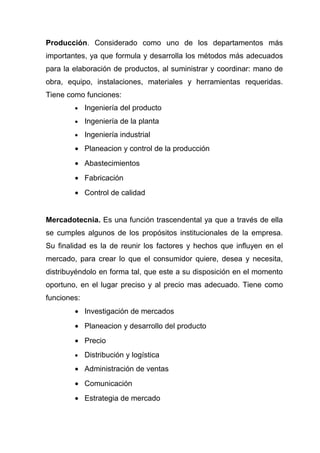 Producción. Considerado como uno de los departamentos más
importantes, ya que formula y desarrolla los métodos más adecuados
para la elaboración de productos, al suministrar y coordinar: mano de
obra, equipo, instalaciones, materiales y herramientas requeridas.
Tiene como funciones:
        •    Ingeniería del producto
        •    Ingeniería de la planta
        •    Ingeniería industrial
        • Planeacion y control de la producción
        • Abastecimientos
        • Fabricación
        • Control de calidad


Mercadotecnia. Es una función trascendental ya que a través de ella
se cumples algunos de los propósitos institucionales de la empresa.
Su finalidad es la de reunir los factores y hechos que influyen en el
mercado, para crear lo que el consumidor quiere, desea y necesita,
distribuyéndolo en forma tal, que este a su disposición en el momento
oportuno, en el lugar preciso y al precio mas adecuado. Tiene como
funciones:
        • Investigación de mercados
        • Planeacion y desarrollo del producto
        • Precio
        •    Distribución y logística
        • Administración de ventas
        • Comunicación
        • Estrategia de mercado
 