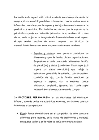 La familia es la organización más importante en el comportamiento de
compra y los mercadologos deben o desearían conocer las funciones e
influencias que el esposo, la esposa y los hijos tienen en la compra de
productos y servicios. Por tradición se piensa que la esposa es la
principal compradora en la familia (alimentos, ropa, muebles, etc.), pero
ahora que la mujer se ha integrado a la fuerza de trabajo, es el esposo
el que realiza muchas de estas compras. Los técnicos de
mercadotecnia tienen que tomar muy en cuenta estos cambios.


                c. Papeles   y status.- una persona participan en
                   diferentes grupos: la familia, clubes, organizaciones.
                   Su posición en cada una puede definirse en función
                   de papel (rol) y status (condición). Cada papel (rol)
                   supone    un   status    (condición)   que   refleja   la
                   estimación general de la sociedad: con los padres,
                   condición de hijo; con la familia, condición de
                   esposos    –   esposa;    con    la    empresa   donde
                   laboramos, empleado, gerente, etc.; cada papel
                   repercutirá en el comportamiento de compra.


3.- FACTORES PERSONALES.- en las decisiones del comprador
influyen, además de las características externas, los factores que son
inherentes a cada persona:


  •   Edad.- factor determinante en el comprador; de niño consume
      alimentos para lactante, en la etapa de crecimiento y madurez
      sus gustos varían y en la vejez se actúa con mucha cautela.
 