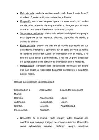 •   Ciclo de vida.- soltería, recién casado, nido lleno 1, nido lleno 2,
      nido lleno 3, nido vació y sobrevivientes solitarios.
  •   Ocupación.- un obrero se preocupara por lo necesario, en cambio
      un ejecutivo, además, tiene que cuidar su imagen, por lo tanto,
      actuaran de manera diferente al hacer sus compras.
  •   Situación económicas.- afecta a la selección del producto ya que
      esta depende de los ingresos, ahorros, capacidad de crédito y
      actitud de ahorro.
  •   Estilo de vida.- patrón de vida en el mundo expresado en sus
      actividades, intereses y opiniones. En el estilo de vida se refleja
      la “persona entera del sujeto” en interacción con el medio, y no
      solo su clase social o personalidad, y nos da un perfil adecuado
      del patrón global de la actitud y su interacción con el mercado.
  •   Personalidad.- características psicológicas distintivas del sujeto
      que dan origen a respuestas bastantes coherentes y duraderas
      ante el medio.


Rasgos que describen la personalidad:


Seguridad en si            Agresividad.        Estabilidad emocional.
Mismo.
Dominio.                   Ascendencia.         Logro.
Autonomía.                 Sociabilidad.        Orden.
Cambio.                    Defensa.             Adaptabilidad.
Indeferencia.              Afiliación.


  •   Conceptos de si mismo.- (auto imagen) todos llevamos con
      nosotros una compleja imagen de nosotros mismos. Conceptos
      como      extrovertido,   creativo,   dinámico,    alegre,   amistoso,
 