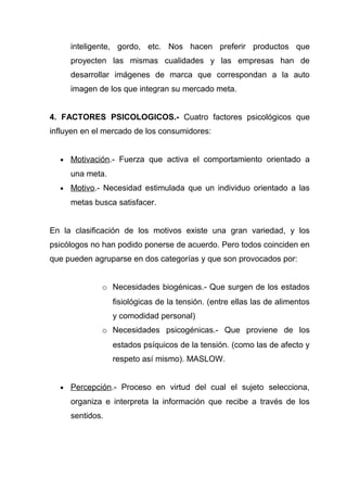 inteligente, gordo, etc. Nos hacen preferir productos que
      proyecten las mismas cualidades y las empresas han de
      desarrollar imágenes de marca que correspondan a la auto
      imagen de los que integran su mercado meta.


4. FACTORES PSICOLOGICOS.- Cuatro factores psicológicos que
influyen en el mercado de los consumidores:


  •   Motivación.- Fuerza que activa el comportamiento orientado a
      una meta.
  •   Motivo.- Necesidad estimulada que un individuo orientado a las
      metas busca satisfacer.


En la clasificación de los motivos existe una gran variedad, y los
psicólogos no han podido ponerse de acuerdo. Pero todos coinciden en
que pueden agruparse en dos categorías y que son provocados por:


              o Necesidades biogénicas.- Que surgen de los estados
                  fisiológicas de la tensión. (entre ellas las de alimentos
                  y comodidad personal)
              o Necesidades psicogénicas.- Que proviene de los
                  estados psíquicos de la tensión. (como las de afecto y
                  respeto así mismo). MASLOW.


  •   Percepción.- Proceso en virtud del cual el sujeto selecciona,
      organiza e interpreta la información que recibe a través de los
      sentidos.
 