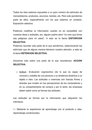 Todos los días estamos expuestos a un gran número de estímulos de
mercadotecnia, productos, anuncios, tiendas, etc. Pero solo percibimos
parte de ellos, especialmente con los que estamos en contacto.
Exposición selectiva.


Podemos modificar la información cuando no es compatible con
nuestras ideas o actitudes, así, alguien podría decir “no creo que fumar
sea peligroso para mi salud”. A esto se le llama DISTORCION
SELECTIVA.
Podemos recordar solo parte de lo que percibimos, seleccionando los
estímulos que de alguna manera llamaron nuestra atención, a esto se
le llama RETENCION SELECTIVA.


Actuamos solo sobre una parte de lo que recordamos; ACCION
SELECTIVA.


   •   Actitud.- Evaluación cognoscitiva (de lo que es capaz de
       conocer) y estable de una persona o su tendencia dinámica a un
       objeto o idea. Las actitudes o creencias son fuerzas firmes y
       directas que inciden en las percepciones de los compradores y
       en su comportamiento de compra y por lo tanto, las empresas
       deben saber como se forman las actitudes:


Las actitudes se forman por la información que adquieren los
individuos:


1.- Mediante la experiencia de aprendizaje con el producto o idea.
(Aprendizaje condicionado).
 