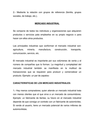 2.- Mediante la relación con grupos de referencia (familia, grupos
sociales, de trabajo, etc.).


                         MERCADO INDUSTRIAL


Se compone de todos los individuos y organizaciones que adquieren
productos o servicios pata emplearlos en su propio negocio o para
hacer con ellos otros productos.


Las principales industrias que conforman el mercado industrial son:
agricultura,      minería,     manufactura,    construcción,     transporte,
comunicación, servicio, etc.


El mercado industrial es importante por sus volúmenes de venta y el
número de compañías que lo forman. La magnitud y complejidad del
mercado     industrial   también    se   manifiesta   en   la   multitud   de
transacciones que se requieren para producir y comercializar un
producto. Ejemplo: un par de zapatos-


CARACTERISTICAS DE LOS MERCADO INDUSTRIALES:


1.- Hay menos compradores; quien atiende un mercado industrial trata
con menos clientes que el que sirve a un mercado de consumidores.
Ejemplo: un fabricante de llantas; su futuro en el mercado industrial
depende de que consiga un contrato con un fabricante de automóviles.
Si vende al usuario, tiene un mercado potencial de varios millones de
automovilistas.
 