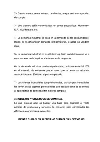 2.- Cuanto menos sea el número de clientes, mayor será su capacidad
de compra.


3.- Los clientes están concentrados en zonas geográficas: Monterrey,
D.F., Guadalajara, etc.


4.- La demanda industrial se basa en la demanda de los consumidores;
lógico, si el consumidor demanda refrigeradores, el acero se venderá
mas.


5.- La demanda industrial no es elástica; es decir, un fabricante no va a
comprar mas materia prima si esta aumenta de precio.


6.- La demanda industrial cambia rápidamente, un incremento del 10%
en el mercado de consumo puede hacer que la demanda industrial
alcance hasta un 200% en el próximo periodo.


7.- Los clientes industriales son profesionales, las compras industriales
las llevan acabo agentes profesionales que dedican parte de su tiempo
al aprendizaje de cómo realizar mejores compras.


3.3 OBJETOS Y OBJETIVOS DE COMPRAS.
Lo que interesa aquí es buscar una base para clasificar el vasto
número de productos y servicios de consumo para comprender las
diferencias comerciales existentes.


   BIENES DURABLES, BIENES NO DURABLES Y SERVICIOS.
 
