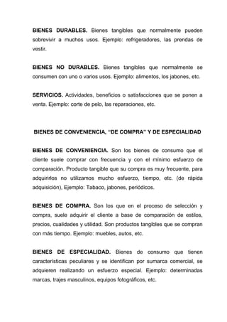 BIENES DURABLES. Bienes tangibles que normalmente pueden
sobrevivir a muchos usos. Ejemplo: refrigeradores, las prendas de
vestir.


BIENES NO DURABLES. Bienes tangibles que normalmente se
consumen con uno o varios usos. Ejemplo: alimentos, los jabones, etc.


SERVICIOS. Actividades, beneficios o satisfacciones que se ponen a
venta. Ejemplo: corte de pelo, las reparaciones, etc.




BIENES DE CONVENIENCIA, “DE COMPRA” Y DE ESPECIALIDAD


BIENES DE CONVENIENCIA. Son los bienes de consumo que el
cliente suele comprar con frecuencia y con el mínimo esfuerzo de
comparación. Producto tangible que su compra es muy frecuente, para
adquirirlos no utilizamos mucho esfuerzo, tiempo, etc. (de rápida
adquisición), Ejemplo: Tabaco, jabones, periódicos.


BIENES DE COMPRA. Son los que en el proceso de selección y
compra, suele adquirir el cliente a base de comparación de estilos,
precios, cualidades y utilidad. Son productos tangibles que se compran
con más tiempo. Ejemplo: muebles, autos, etc.


BIENES DE ESPECIALIDAD. Bienes de consumo que tienen
características peculiares y se identifican por sumarca comercial, se
adquieren realizando un esfuerzo especial. Ejemplo: determinadas
marcas, trajes masculinos, equipos fotográficos, etc.
 