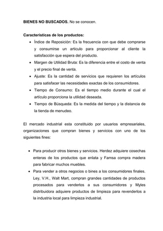 BIENES NO BUSCADOS. No se conocen.


Características de los productos:
   • Índice de Reposición: Es la frecuencia con que debe comprarse
      y consumirse un articulo para proporcionar al cliente la
      satisfacción que espera del producto.
   • Margen de Utilidad Bruta: Es la diferencia entre el costo de venta
      y el precio final de venta.
   • Ajuste: Es la cantidad de servicios que requieren los artículos
      para satisfacer las necesidades exactas de los consumidores.
   • Tiempo de Consumo: Es el tiempo medio durante el cual el
      artículo proporciona la utilidad deseada.
   • Tiempo de Búsqueda: Es la medida del tiempo y la distancia de
      la tienda de menudeo.


El mercado industrial esta constituido por usuarios empresariales,
organizaciones que compran bienes y servicios con uno de los
siguientes fines:


   • Para producir otros bienes y servicios. Herdez adquiere cosechas
      enteras de los productos que enlata y Famsa compra madera
      para fabricar muchos muebles.
   • Para vender a otros negocios o bines a los consumidores finales.
      Ley, V.H., Walt Mart, compran grandes cantidades de productos
      procesados para venderlos a sus consumidores y Myles
      distribuidora adquiere productos de limpieza para revenderlos a
      la industria local para limpieza industrial.
 