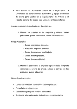• Para realizar las actividades propias de la organizaron. La
     Universidad de Sonora compra suministros y equipo electrónico
     de oficina para usarlos en el departamento de Archivo, y el
     Hospital General del Estado para utilizarlos en los quirófanos.


Los compradores industriales tienen dos objetivos:


        1. Mejorar su posición en la compañía y obtener metas
           personales que no concuerdan con los de la empresa.


Metas Personales:
              • Deseo o sensación de poder.
              • Búsqueda de placer personal.
              • Deseo de seguridad en el trabajo.
              • Deseo de ser apreciado.
              • Deseo de respetabilidad.


        2. Mejorar la posición de la empresa logrando cada compra la
           combinación optima de precio, calidad y servicio en los
           productos que se adquieren.


Metas Organizacionales:


  • Control de costos en situación de uso del producto.
  • Pocas fallas en el producto.
  • Despacho seguro para compras constantes.
  • Suministro adecuado dentro de los límites presupuestarios.
 