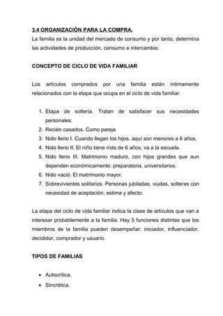 3.4 ORGANIZACIÓN PARA LA COMPRA.
La familia es la unidad del mercado de consumo y por tanto, determina
las actividades de producción, consumo e intercambio.


CONCEPTO DE CICLO DE VIDA FAMILIAR


Los   artículos   comprados    por   una   familia   están   íntimamente
relacionados con la etapa que ocupa en el ciclo de vida familiar.


  1. Etapa de soltería. Tratan de satisfacer sus necesidades
      personales.
  2. Recién casados. Como pareja
  3. Nido lleno I. Cuando llegan los hijos, aquí son menores a 6 años.
  4. Nido lleno II. El niño tiene más de 6 años, va a la escuela.
  5. Nido lleno III. Matrimonio maduro, con hijos grandes que aun
      dependen económicamente: preparatoria, universitarios.
  6. Nido vació. El matrimonio mayor.
  7. Sobrevivientes solitarios. Personas jubiladas, viudas, solteras con
      necesidad de aceptación, estima y afecto.


La etapa del ciclo de vida familiar indica la clase de artículos que van a
interesar probablemente a la familia. Hay 5 funciones distintas que los
miembros de la familia pueden desempeñar: iniciador, influenciador,
decididor, comprador y usuario.


TIPOS DE FAMILIAS


  • Autocrítica.
  • Sincrética.
 
