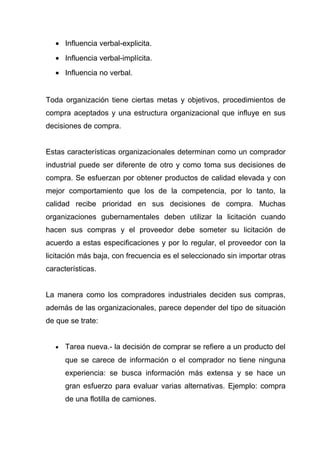 • Influencia verbal-explicita.
   • Influencia verbal-implícita.
   • Influencia no verbal.


Toda organización tiene ciertas metas y objetivos, procedimientos de
compra aceptados y una estructura organizacional que influye en sus
decisiones de compra.


Estas características organizacionales determinan como un comprador
industrial puede ser diferente de otro y como toma sus decisiones de
compra. Se esfuerzan por obtener productos de calidad elevada y con
mejor comportamiento que los de la competencia, por lo tanto, la
calidad recibe prioridad en sus decisiones de compra. Muchas
organizaciones gubernamentales deben utilizar la licitación cuando
hacen sus compras y el proveedor debe someter su licitación de
acuerdo a estas especificaciones y por lo regular, el proveedor con la
licitación más baja, con frecuencia es el seleccionado sin importar otras
características.


La manera como los compradores industriales deciden sus compras,
además de las organizacionales, parece depender del tipo de situación
de que se trate:


   •   Tarea nueva.- la decisión de comprar se refiere a un producto del
       que se carece de información o el comprador no tiene ninguna
       experiencia: se busca información más extensa y se hace un
       gran esfuerzo para evaluar varias alternativas. Ejemplo: compra
       de una flotilla de camiones.
 