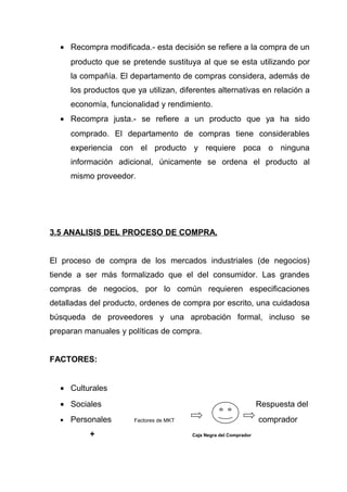 • Recompra modificada.- esta decisión se refiere a la compra de un
      producto que se pretende sustituya al que se esta utilizando por
      la compañía. El departamento de compras considera, además de
      los productos que ya utilizan, diferentes alternativas en relación a
      economía, funcionalidad y rendimiento.
  • Recompra justa.- se refiere a un producto que ya ha sido
      comprado. El departamento de compras tiene considerables
      experiencia con el producto y requiere poca o ninguna
      información adicional, únicamente se ordena el producto al
      mismo proveedor.




3.5 ANALISIS DEL PROCESO DE COMPRA.


El proceso de compra de los mercados industriales (de negocios)
tiende a ser más formalizado que el del consumidor. Las grandes
compras de negocios, por lo común requieren especificaciones
detalladas del producto, ordenes de compra por escrito, una cuidadosa
búsqueda de proveedores y una aprobación formal, incluso se
preparan manuales y políticas de compra.


FACTORES:


  • Culturales
  • Sociales                                                         Respuesta del
  •   Personales        Factores de MKT                              comprador
           +                              Caja Negra del Comprador
 