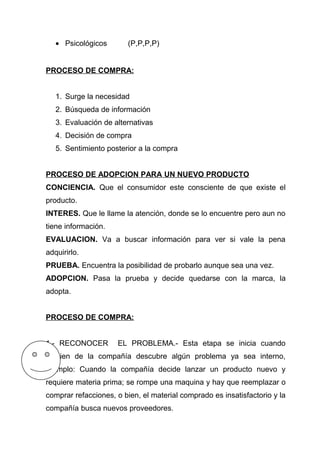 • Psicológicos        (P,P,P,P)


PROCESO DE COMPRA:


   1. Surge la necesidad
   2. Búsqueda de información
   3. Evaluación de alternativas
   4. Decisión de compra
   5. Sentimiento posterior a la compra


PROCESO DE ADOPCION PARA UN NUEVO PRODUCTO
CONCIENCIA. Que el consumidor este consciente de que existe el
producto.
INTERES. Que le llame la atención, donde se lo encuentre pero aun no
tiene información.
EVALUACION. Va a buscar información para ver si vale la pena
adquirirlo.
PRUEBA. Encuentra la posibilidad de probarlo aunque sea una vez.
ADOPCION. Pasa la prueba y decide quedarse con la marca, la
adopta.


PROCESO DE COMPRA:


1.- RECONOCER        EL PROBLEMA.- Esta etapa se inicia cuando
alguien de la compañía descubre algún problema ya sea interno,
Ejemplo: Cuando la compañía decide lanzar un producto nuevo y
requiere materia prima; se rompe una maquina y hay que reemplazar o
comprar refacciones, o bien, el material comprado es insatisfactorio y la
compañía busca nuevos proveedores.
 