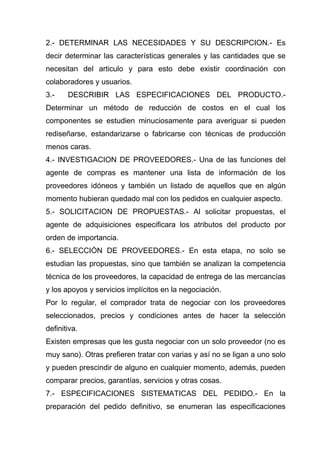 2.- DETERMINAR LAS NECESIDADES Y SU DESCRIPCION.- Es
decir determinar las características generales y las cantidades que se
necesitan del articulo y para esto debe existir coordinación con
colaboradores y usuarios.
3.-    DESCRIBIR LAS ESPECIFICACIONES DEL PRODUCTO.-
Determinar un método de reducción de costos en el cual los
componentes se estudien minuciosamente para averiguar si pueden
rediseñarse, estandarizarse o fabricarse con técnicas de producción
menos caras.
4.- INVESTIGACION DE PROVEEDORES.- Una de las funciones del
agente de compras es mantener una lista de información de los
proveedores idóneos y también un listado de aquellos que en algún
momento hubieran quedado mal con los pedidos en cualquier aspecto.
5.- SOLICITACION DE PROPUESTAS.- Al solicitar propuestas, el
agente de adquisiciones especificara los atributos del producto por
orden de importancia.
6.- SELECCIÓN DE PROVEEDORES.- En esta etapa, no solo se
estudian las propuestas, sino que también se analizan la competencia
técnica de los proveedores, la capacidad de entrega de las mercancías
y los apoyos y servicios implícitos en la negociación.
Por lo regular, el comprador trata de negociar con los proveedores
seleccionados, precios y condiciones antes de hacer la selección
definitiva.
Existen empresas que les gusta negociar con un solo proveedor (no es
muy sano). Otras prefieren tratar con varias y así no se ligan a uno solo
y pueden prescindir de alguno en cualquier momento, además, pueden
comparar precios, garantías, servicios y otras cosas.
7.- ESPECIFICACIONES SISTEMATICAS DEL PEDIDO.- En la
preparación del pedido definitivo, se enumeran las especificaciones
 