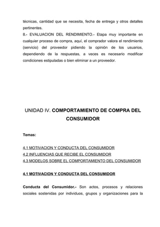 técnicas, cantidad que se necesita, fecha de entrega y otros detalles
pertinentes.
8.- EVALUACION DEL RENDIMIENTO.- Etapa muy importante en
cualquier proceso de compra, aquí, el comprador valora el rendimiento
(servicio) del proveedor pidiendo la opinión de los usuarios,
dependiendo de la respuestas, a veces es necesario modificar
condiciones estipuladas o bien eliminar a un proveedor.




 UNIDAD IV. COMPORTAMIENTO DE COMPRA DEL
                         CONSUMIDOR


Temas:


4.1 MOTIVACION Y CONDUCTA DEL CONSUMIDOR
4.2 INFLUENCIAS QUE RECIBE EL CONSUMIDOR
4.3 MODELOS SOBRE EL COMPORTAMIENTO DEL CONSUMIDOR


4.1 MOTIVACION Y CONDUCTA DEL CONSUMIDOR


Conducta del Consumidor.- Son actos, procesos y relaciones
sociales sostenidas por individuos, grupos y organizaciones para la
 