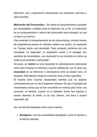 obtención, uso y experiencia consecuente con productos, servicios y
otros recursos.


Motivación del Consumidor.- Se refiere al comportamiento suscitado
por necesidades y dirigido hacia la obtención de un fin. La motivación
es un comportamiento o actitud del consumidor para conseguir ya sea
un bien o un servicio.
Para entender el comportamiento de los consumidores, primero hemos
de preguntarnos porque un individuo realiza una acción. La respuesta
es: “porque siente una necesidad. Toda conducta comienza con una
necesidad. La seguridad, la aceptación social y el prestigio son
ejemplos de necesidades, una necesidad no se convierte en motivo se
antes no es activada o estimulada”.
Así pues, un motivo es una necesidad lo suficientemente estimulada
como para impulsar al individuo a buscar satisfacción, por lo tanto una
necesidad es: la diferencia o discrepancia entre el estado real y el
deseado. Esta latente y dirige la conducta hacia un bien especifico.
El hombre tiene muchas necesidades latentes que no originan
comportamiento por no ser lo bastante intensas. He aquí 2 ejemplos de
necesidades activas que se han convertido en motivos para iniciar una
conducta: el hambre, cuando es lo bastante fuerte nos impulsa a
buscar alimento; el miedo, si es muy intenso, nos lleva a buscar
seguridad, etc.


Así, los teóricos distinguen entre varios motivos:


   •   Biológicos.- son las necesidades fisiológicas, como el hambre y
       la sed por ejemplo.
 