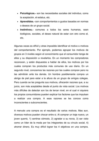 •   Psicológicos.- son las necesidades sociales del individuo, como
      la aceptación, el estatus, etc.
  •   Aprendidos.- son comportamientos o gustos basados en normas
      o deseos de un grupo social.
  •   Instintivos.- comunes a todos los seres humanos, sean
      biológicos, sociales, el deseo natural de estar con otro como el,
      etc.


Algunas veces es difícil y otras imposible identificar el motivo o motivos
del comportamiento. Por ejemplo, podemos agrupar los motivos de
grupos en 3 niveles según el conocimiento que el consumidor tenga de
ellos y su disposición a revelarlos. En un momento los compradores
reconocen, y están dispuestos a hablar de ellos, los motivos por los
cuales compran los productos más comunes de uso diario. En un
segundo nivel, conocemos las razones por las cuales compran pero no
las admitirán ante los demás. Un hombre posiblemente compra un
abrigo de piel para estar a la altura de un grupo de amigos colegas.
Pero cuando se les pregunta sus motivos, ofrecerán razones que, a su
juicio, son más aceptables desde el punto de vista social. Los motivos
más difíciles de detectar son los de tercer nivel, en el cual ni siquiera
los propios consumidores pueden explicar los factores que los impulsan
a realizar una compra. A esas razones se les conoce como
inconscientes o subconscientes.


A menudo una compra es el resultado de varios motivos. Mas aun,
diversos motivos pueden chocar entre si. Al comprar un traje nuevo, un
joven querrá, 1) sentirse cómodo, 2) agradar a su novia, 3) ser visto
como un líder de la moda por los integrantes de su círculo social, 4)
ahorrar dinero. Es muy difícil lograr los 4 objetivos en una compra.
 