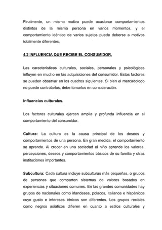 Finalmente, un mismo motivo puede ocasionar comportamientos
distintos   de   la   misma   persona   en   varios   momentos,   y   el
comportamiento idéntico de varios sujetos puede deberse a motivos
totalmente diferentes.


4.2 INFLUENCIA QUE RECIBE EL CONSUMIDOR.


Las características culturales, sociales, personales y psicológicas
influyen en mucho en las adquisiciones del consumidor. Estos factores
se pueden observar en los cuadros siguientes. Si bien el mercadologo
no puede controlarlos, debe tomarlos en consideración.


Influencias culturales.


Los factores culturales ejercen amplia y profunda influencia en el
comportamiento del consumidor.


Cultura: La cultura es la causa principal de los deseos y
comportamientos de una persona. En gran medida, el comportamiento
se aprende. Al crecer en una sociedad el niño aprende los valores,
percepciones, deseos y comportamientos básicos de su familia y otras
instituciones importantes.


Subcultura: Cada cultura incluye subculturas más pequeñas, o grupos
de personas que comparten sistemas de valores basados en
experiencias y situaciones comunes. En las grandes comunidades hay
grupos de nacionales como irlandeses, polacos, italianos e hispánicos
cuyo gusto e intereses étnicos son diferentes. Los grupos reciales
como negros asiáticos difieren en cuanto a estilos culturales y
 