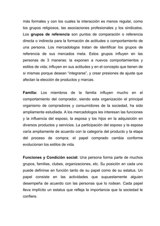 más formales y con los cuales la interacción es menos regular, como
los grupos religiosos, las asociaciones profesionales y los sindicatos.
Los grupos de referencia son puntos de comparación o referencia
directa o indirecta para la formación de actitudes o comportamiento de
una persona. Los mercadologos tratan de identificar los grupos de
referencia de sus mercados meta. Estos grupos influyen en las
personas de 3 maneras: la exponen a nuevos comportamientos y
estilos de vida; influyen en sus actitudes y en el concepto que tienen de
si mismas porque desean “integrarse”, y crear presiones de ajuste que
afectan la elección de productos y marcas.


Familia: Los miembros        de la familia     influyen   mucho   en el
comportamiento del comprador, siendo esta organización el principal
organismo de compradores y consumidores de la sociedad, ha sido
ampliamente estudiada. A los mercadologos les interesan las funciones
y la influencia del esposo, la esposa y los hijos en la adquisición en
diversos productos y servicios. La participación del esposo y la esposa
varía ampliamente de acuerdo con la categoría del producto y la etapa
del proceso de compra; el papel comprado cambia conforme
evolucionan los estilos de vida.


Funciones y Condición social: Una persona forma parte de muchos
grupos, familias, clubes, organizaciones, etc. Su posición en cada uno
puede definirse en función tanto de su papel como de su estatus. Un
papel consiste en las actividades que supuestamente alguien
desempeña de acuerdo con las personas que lo rodean. Cada papel
lleva implícito un estatus que refleja la importancia que la sociedad le
confiere.
 