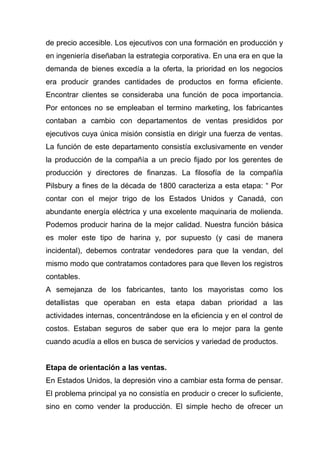 de precio accesible. Los ejecutivos con una formación en producción y
en ingeniería diseñaban la estrategia corporativa. En una era en que la
demanda de bienes excedía a la oferta, la prioridad en los negocios
era producir grandes cantidades de productos en forma eficiente.
Encontrar clientes se consideraba una función de poca importancia.
Por entonces no se empleaban el termino marketing, los fabricantes
contaban a cambio con departamentos de ventas presididos por
ejecutivos cuya única misión consistía en dirigir una fuerza de ventas.
La función de este departamento consistía exclusivamente en vender
la producción de la compañía a un precio fijado por los gerentes de
producción y directores de finanzas. La filosofía de la compañía
Pilsbury a fines de la década de 1800 caracteriza a esta etapa: “ Por
contar con el mejor trigo de los Estados Unidos y Canadá, con
abundante energía eléctrica y una excelente maquinaria de molienda.
Podemos producir harina de la mejor calidad. Nuestra función básica
es moler este tipo de harina y, por supuesto (y casi de manera
incidental), debemos contratar vendedores para que la vendan, del
mismo modo que contratamos contadores para que lleven los registros
contables.
A semejanza de los fabricantes, tanto los mayoristas como los
detallistas que operaban en esta etapa daban prioridad a las
actividades internas, concentrándose en la eficiencia y en el control de
costos. Estaban seguros de saber que era lo mejor para la gente
cuando acudía a ellos en busca de servicios y variedad de productos.


Etapa de orientación a las ventas.
En Estados Unidos, la depresión vino a cambiar esta forma de pensar.
El problema principal ya no consistía en producir o crecer lo suficiente,
sino en como vender la producción. El simple hecho de ofrecer un
 