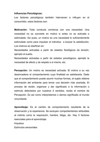 Influencias Psicológicas:
Los factores psicológicos también intervienen e influyen en el
consumidor, estos factores son:


Motivación: Toda conducta comienza con una necesidad. Una
necesidad no se convierte en motivo si antes no es activada o
estimulada. Así pues, un motivo es una necesidad lo suficientemente
estimulada como para impulsar al individuo a buscar la satisfacción.
Los motivos se clasifican en:
Necesidades activadas a partir de estados fisiológicos de tensión,
ejemplo el sueño.
Necesidades activadas a partir de estados psicológicos, ejemplo la
necesidad de afecto y de respeto a si mismo, etc.


Percepción: Un motivo es necesidad activada. El motivo a su vez
desencadena el comportamiento cuya finalidad es satisfacerla. Dado
que el comportamiento puede asumir muchas formas, el sujeto obtiene
información del ambiente para tomar una decisión más acertada. El
proceso de recibir, organizar y dar significado a la información o
estimulo detectados por nuestros 5 sentidos, recibe el nombre de
Percepción. Es así como interpretamos o damos significado al mundo
circundante.


Aprendizaje: Es el cambio de comportamiento resultante de la
observación y la experiencia. Se excluyen comportamientos atribuibles
al instinto como la respiración, hambre, fatiga, etc. Hay 5 factores
esenciales para el aprendizaje:
Impulsos
Estímulos sensoriales
 