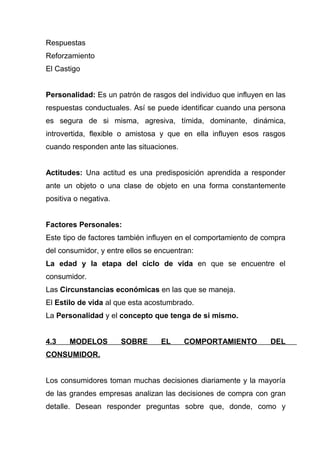 Respuestas
Reforzamiento
El Castigo


Personalidad: Es un patrón de rasgos del individuo que influyen en las
respuestas conductuales. Así se puede identificar cuando una persona
es segura de si misma, agresiva, tímida, dominante, dinámica,
introvertida, flexible o amistosa y que en ella influyen esos rasgos
cuando responden ante las situaciones.


Actitudes: Una actitud es una predisposición aprendida a responder
ante un objeto o una clase de objeto en una forma constantemente
positiva o negativa.


Factores Personales:
Este tipo de factores también influyen en el comportamiento de compra
del consumidor, y entre ellos se encuentran:
La edad y la etapa del ciclo de vida en que se encuentre el
consumidor.
Las Circunstancias económicas en las que se maneja.
El Estilo de vida al que esta acostumbrado.
La Personalidad y el concepto que tenga de si mismo.


4.3    MODELOS         SOBRE      EL     COMPORTAMIENTO          DEL
CONSUMIDOR.


Los consumidores toman muchas decisiones diariamente y la mayoría
de las grandes empresas analizan las decisiones de compra con gran
detalle. Desean responder preguntas sobre que, donde, como y
 