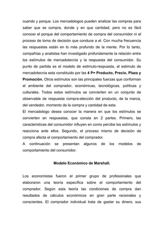 cuando y porque. Los mercadologos pueden analizar las compras para
saber que se compra, donde y en que cantidad, pero no es fácil
conocer el porque del comportamiento de compra del consumidor ni el
proceso de toma de decisión que conduce a el. Con mucha frecuencia
las respuestas están en lo más profundo de la mente. Por lo tanto,
compañías y analistas han investigado profundamente la relación entre
los estímulos de mercadotecnia y la respuesta del consumidor. Su
punto de partida es el modelo de estimulo-respuesta, el estimulo de
mercadotecnia esta constituido por las 4 P= Producto, Precio, Plaza y
Promoción. Otros estímulos son las principales fuerzas que conforman
el ambiente del comprador, económicas, tecnológicas, políticas y
culturales. Todos estos estímulos se convierten en un conjunto de
observable de respuesta compra-elección del producto, de la marca,
del vendedor, momento de la compra y cantidad de esta.
El mercadologo desea conocer la manera en que los estímulos se
convierten en respuestas, que consta en 2 partes. Primero, las
características del consumidor influyen en como percibe los estímulos y
reacciona ante ellos. Segundo, el proceso mismo de decisión de
compra afecta el comportamiento del comprador.
A   continuación   se   presentan   algunos    de   los   modelos   de
comportamiento del consumidor.


                   Modelo Económico de Marshall.


Los economistas fueron el primer grupo de profesionales que
elaboraron una teoría específica sobre el comportamiento del
comprador. Según esta teoría las condiciones de compra dan
resultados de cálculos económicos en gran parte racionales y
conscientes. El comprador individual trata de gastar su dinero, sus
 