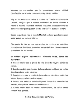ingresos   en   mercancías      que   le   proporcionen   mayor   utilidad
(satisfacción), de acuerdo con sus gustos y con los precios.


Hoy en día esta teoría recibe el nombre de “Teoría Moderna de la
Utilidad”, asegura que el hombre económico se siente inducido a
valorar al máximo su utilidad, y lo hace calculando cuidadosamente las
consecuencias “que le puedan aportar felicidad” en cualquier compra.


Desde un punto de vista el modelo Marshall sostiene que el comprador
actúa guiado por su mejor interés.


Otro punto de vista es que este modelo de conducta es más bien
normativo que descriptivo, presentes normas lógicas a los compradores
que quieren ser “racionales”.


El modelo sugiere determinadas hipótesis útiles, como las
siguientes:
1. Cuando menor sea el precio de este producto mayores serán las
ventas.
2. Cuanto mas bajo sea el precio de los productos sustitutos las ventas
de este producto serán menores.
3. Cuanto menor sea el precio de los productos complementarios, las
ventas de este producto serán mayores.
4. Cuanto mas elevados sean los ingresos reales este producto mas
venderá, siempre que no sea de calidad inferior.
5. Cuanto mayor sean los costos promociónales, las ventas serán
también más grandes.


                 Modelo de Aprendizaje de Pavlov.
 