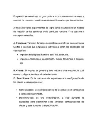El aprendizaje constituye en gran parte a un proceso de asociaciones y
muchas de nuestras reacciones están condicionadas por la asociación.


A través de varios experimentos se logro como resultado de un modelo
de reacción de los estímulos de la conducta humana. Y se basa en 4
conceptos centrales.


A. Impulsos: También llamados necesidades o motivos, son estímulos
fuertes e internos que empujan al individuo a obrar, los psicólogos los
clasifican en:
   • Impulsos fisiológicos: hambre, sed, frió, dolor, etc.
   • Impulsos Aprendidos: cooperación, miedo, tendencia a adquirir,
      etc.


B. Claves: El impulso es general y esta induce a una reacción, la cual
es una configuración determinada de claves.
C. Reacciones: Es la respuesta del organismo a la configuración de
las claves y estas pueden ser:


   • Generalizadas: las configuraciones de las claves son semejantes
      a la reacción aprendida.
   • Discriminación: es una comparación, la cual aumenta la
      capacidad para discriminar entre similares configuraciones de
      claves y esta aumenta la especificación.
 