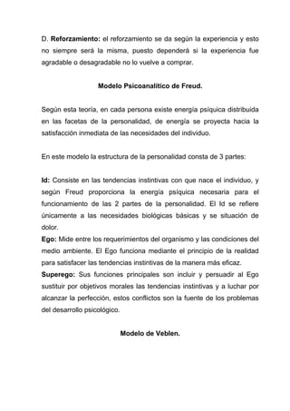 D. Reforzamiento: el reforzamiento se da según la experiencia y esto
no siempre será la misma, puesto dependerá si la experiencia fue
agradable o desagradable no lo vuelve a comprar.


                   Modelo Psicoanalítico de Freud.


Según esta teoría, en cada persona existe energía psíquica distribuida
en las facetas de la personalidad, de energía se proyecta hacia la
satisfacción inmediata de las necesidades del individuo.


En este modelo la estructura de la personalidad consta de 3 partes:


Id: Consiste en las tendencias instintivas con que nace el individuo, y
según Freud proporciona la energía psíquica necesaria para el
funcionamiento de las 2 partes de la personalidad. El Id se refiere
únicamente a las necesidades biológicas básicas y se situación de
dolor.
Ego: Mide entre los requerimientos del organismo y las condiciones del
medio ambiente. El Ego funciona mediante el principio de la realidad
para satisfacer las tendencias instintivas de la manera más eficaz.
Superego: Sus funciones principales son incluir y persuadir al Ego
sustituir por objetivos morales las tendencias instintivas y a luchar por
alcanzar la perfección, estos conflictos son la fuente de los problemas
del desarrollo psicológico.


                              Modelo de Veblen.
 