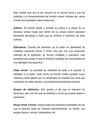 Este modelo dice que el ser humano es un animal social y que las
actitudes y el comportamiento del hombre vienen influidas por varios
niveles de la sociedad, estos niveles son.


Cultura.- El hombre tiende a asimilar su cultura y a crecer en su
absoluta rectitud hasta que dentro de su propia cultura aparecen
elementos desviados o hasta que se enfrenta a miembros de otras
culturas.


Subcultura.- Cuando las personas ya no están en posibilidad de
mantener relaciones frente a frente mas que con una proporción
reducida de la población, se forman unidades o subcultura mas
pequeñas que ayudan a que el individuo satisfaga sus necesidades de
una identidad mas especifica.


Clase social.- La sociedad se estratifica en base a la riqueza, al
habilidad y el poder, otras veces se forman clases sociales cuyos
miembros están ligados por un sentimiento de simpatía con otros que
comparten con ellos valores y circunstancias económicas similares.


Grupos de referencia.- Son grupos a los que el individuo no
pertenece, pero con los que se identifica y al los que quizás aspire a
pertenecer.


Grupo frente a frente.- Incluye todas las pequeñas sociedades con las
que la persona entra en contacto frecuentemente, su familia, sus
amigos íntimos, vecinos, compañeros, etc.
 
