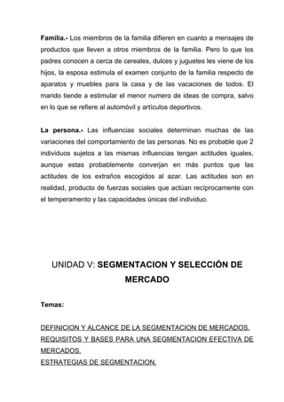 Familia.- Los miembros de la familia difieren en cuanto a mensajes de
productos que lleven a otros miembros de la familia. Pero lo que los
padres conocen a cerca de cereales, dulces y juguetes les viene de los
hijos, la esposa estimula el examen conjunto de la familia respecto de
aparatos y muebles para la casa y de las vacaciones de todos. El
marido tiende a estimular el menor numero de ideas de compra, salvo
en lo que se refiere al automóvil y artículos deportivos.


La persona.- Las influencias sociales determinan muchas de las
variaciones del comportamiento de las personas. No es probable que 2
individuos sujetos a las mismas influencias tengan actitudes iguales,
aunque estas probablemente converjan en más puntos que las
actitudes de los extraños escogidos al azar. Las actitudes son en
realidad, producto de fuerzas sociales que actúan recíprocamente con
el temperamento y las capacidades únicas del individuo.




   UNIDAD V: SEGMENTACION Y SELECCIÓN DE
                             MERCADO

Temas:


DEFINICION Y ALCANCE DE LA SEGMENTACION DE MERCADOS.
REQUISITOS Y BASES PARA UNA SEGMENTACION EFECTIVA DE
MERCADOS.
ESTRATEGIAS DE SEGMENTACION.
 