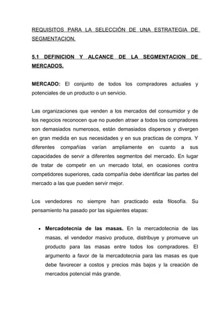 REQUISITOS PARA LA SELECCIÓN DE UNA ESTRATEGIA DE
SEGMENTACION.


5.1 DEFINICION Y ALCANCE             DE LA SEGMENTACION DE
MERCADOS.


MERCADO: El conjunto de todos los compradores actuales y
potenciales de un producto o un servicio.


Las organizaciones que venden a los mercados del consumidor y de
los negocios reconocen que no pueden atraer a todos los compradores
son demasiados numerosos, están demasiados dispersos y divergen
en gran medida en sus necesidades y en sus practicas de compra. Y
diferentes   compañías   varían   ampliamente   en   cuanto   a   sus
capacidades de servir a diferentes segmentos del mercado. En lugar
de tratar de competir en un mercado total, en ocasiones contra
competidores superiores, cada compañía debe identificar las partes del
mercado a las que pueden servir mejor.


Los vendedores no siempre han practicado esta filosofía. Su
pensamiento ha pasado por las siguientes etapas:


  •   Mercadotecnia de las masas. En la mercadotecnia de las
      masas, el vendedor masivo produce, distribuye y promueve un
      producto para las masas entre todos los compradores. El
      argumento a favor de la mercadotecnia para las masas es que
      debe favorecer a costos y precios más bajos y la creación de
      mercados potencial más grande.
 