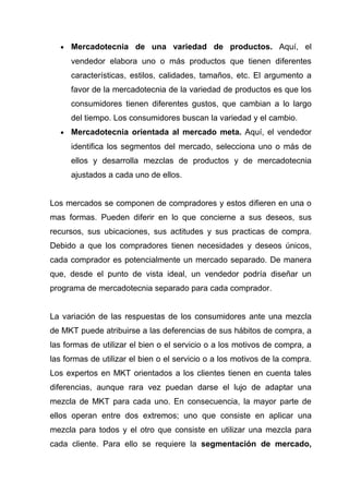 •   Mercadotecnia de una variedad de productos. Aquí, el
      vendedor elabora uno o más productos que tienen diferentes
      características, estilos, calidades, tamaños, etc. El argumento a
      favor de la mercadotecnia de la variedad de productos es que los
      consumidores tienen diferentes gustos, que cambian a lo largo
      del tiempo. Los consumidores buscan la variedad y el cambio.
  •   Mercadotecnia orientada al mercado meta. Aquí, el vendedor
      identifica los segmentos del mercado, selecciona uno o más de
      ellos y desarrolla mezclas de productos y de mercadotecnia
      ajustados a cada uno de ellos.


Los mercados se componen de compradores y estos difieren en una o
mas formas. Pueden diferir en lo que concierne a sus deseos, sus
recursos, sus ubicaciones, sus actitudes y sus practicas de compra.
Debido a que los compradores tienen necesidades y deseos únicos,
cada comprador es potencialmente un mercado separado. De manera
que, desde el punto de vista ideal, un vendedor podría diseñar un
programa de mercadotecnia separado para cada comprador.


La variación de las respuestas de los consumidores ante una mezcla
de MKT puede atribuirse a las deferencias de sus hábitos de compra, a
las formas de utilizar el bien o el servicio o a los motivos de compra, a
las formas de utilizar el bien o el servicio o a los motivos de la compra.
Los expertos en MKT orientados a los clientes tienen en cuenta tales
diferencias, aunque rara vez puedan darse el lujo de adaptar una
mezcla de MKT para cada uno. En consecuencia, la mayor parte de
ellos operan entre dos extremos; uno que consiste en aplicar una
mezcla para todos y el otro que consiste en utilizar una mezcla para
cada cliente. Para ello se requiere la segmentación de mercado,
 