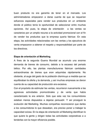 buen producto no era garantía de tener en el mercado. Los
administradores empezaron a darse cuenta de que se requerían
esfuerzos especiales para vender sus productos en un ambiente
donde el público tenía la oportunidad de seleccionar entre muchas
opciones. Así pues, la etapa de orientación            a las ventas se
caracterizo por un amplio recurso a la actividad promocional con el fin
de vender los productos que la empresa quería fabricar. En esta
etapa, las actividades relacionadas con las ventas y los ejecutivos de
venta empezaron a obtener el respeto y responsabilidad por parte de
los directivos.


Etapa de orientación al Marketing.
A fines de la segunda Guerra Mundial se acumulo una enorme
demanda de bienes de consumo, debido a la escasez del periodo
bélico. Por ello, las plantas manufactureras fabrican cantidades
extraordinarias de bienes que eran adquiridas rápidamente. No
obstante, al auge del gasto de la población disminuyo a medida que se
equilibraban la oferta y la demanda, y así muchas empresas se dieron
cuenta de su capacidad de producción era excesiva.
Con el propósito de estimular las ventas, recurrieron nuevamente a las
agresivas    actividades   promociónales     y   de   venta   que   había
caracterizado la era anterior. Solo que esta vez los consumidores
estaban menos dispuestos a dejarse persuadir. Y así prosiguió la
evolución del Marketing. Muchas compañías reconocieron que darles
a los consumidores lo que deseaban, era preciso poner a trabajar la
capacidad ociosa. En la etapa de orientación al Marketing identifican lo
que quiere la gente y dirigen todas las actividades corporativas a a
tenderlas con la mayor eficiencia posible.
 