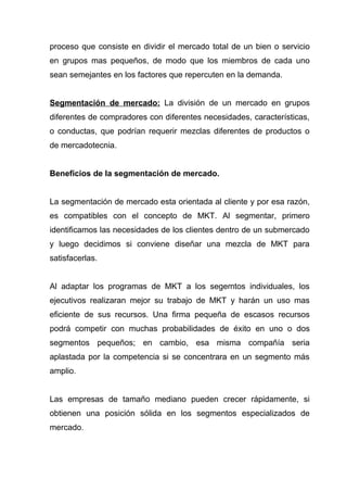 proceso que consiste en dividir el mercado total de un bien o servicio
en grupos mas pequeños, de modo que los miembros de cada uno
sean semejantes en los factores que repercuten en la demanda.


Segmentación de mercado: La división de un mercado en grupos
diferentes de compradores con diferentes necesidades, características,
o conductas, que podrían requerir mezclas diferentes de productos o
de mercadotecnia.


Beneficios de la segmentación de mercado.


La segmentación de mercado esta orientada al cliente y por esa razón,
es compatibles con el concepto de MKT. Al segmentar, primero
identificamos las necesidades de los clientes dentro de un submercado
y luego decidimos si conviene diseñar una mezcla de MKT para
satisfacerlas.


Al adaptar los programas de MKT a los segemtos individuales, los
ejecutivos realizaran mejor su trabajo de MKT y harán un uso mas
eficiente de sus recursos. Una firma pequeña de escasos recursos
podrá competir con muchas probabilidades de éxito en uno o dos
segmentos pequeños; en cambio, esa misma compañía seria
aplastada por la competencia si se concentrara en un segmento más
amplio.


Las empresas de tamaño mediano pueden crecer rápidamente, si
obtienen una posición sólida en los segmentos especializados de
mercado.
 