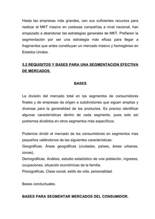 Hasta las empresas más grandes, con sus suficientes recursos para
realizar el MKT masivo en costosas compañías a nivel nacional, han
empezado a abandonar las estrategias generales de MKT. Prefieren la
segmentación por ser una estrategia más eficaz para llegar a
fragmentos que antes constituyan un mercado masivo y homogéneo en
Estados Unidos.


5.2 REQUISITOS Y BASES PARA UNA SEGMENTACION EFECTIVA
DE MERCADOS.


                                 BASES


La división del mercado total en los segmentos de consumidores
finales y de empresas da origen a subdivisiones que siguen amplias y
diversas para la generalidad de los productos. Es preciso identificar
algunas características dentro de cada segmento, pues solo así
podremos dividirlos en otros segmentos más específicos.


Podemos dividir el mercado de los consumidores en segmentos mas
pequeños valiéndonos de las siguientes características:
Geográficas. Áreas geográficas (ciudades, países, áreas urbanas,
zonas).
Demográficas. Análisis, estudio estadístico de una población, ingresos,
ocupaciones, situación económicas de la familia.
Psicograficas. Clase social, estilo de vida, personalidad.


Bases conductuales.


BASES PARA SEGMENTAR MERCADOS DEL CONSUMIDOR.
 